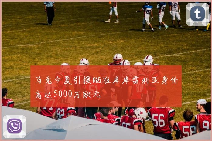 马竞今夏引援瞄准库库雷利亚身价高达5000万欧元
