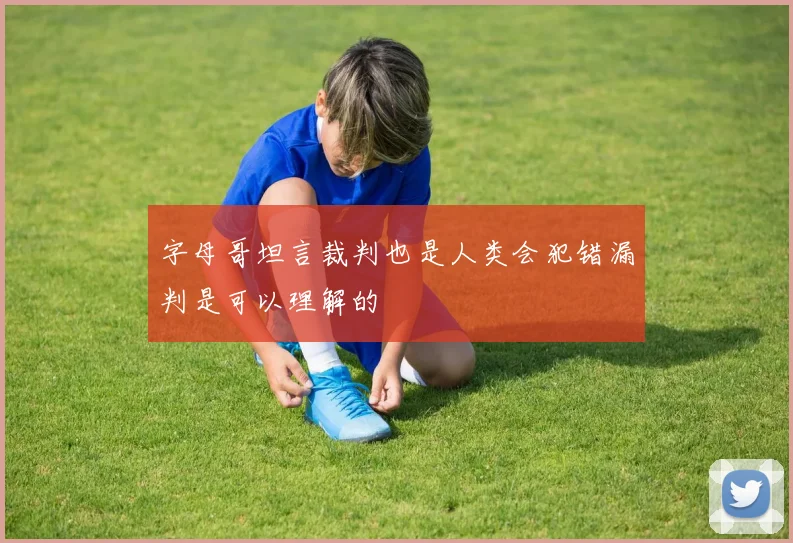 字母哥坦言裁判也是人类会犯错漏判是可以理解的