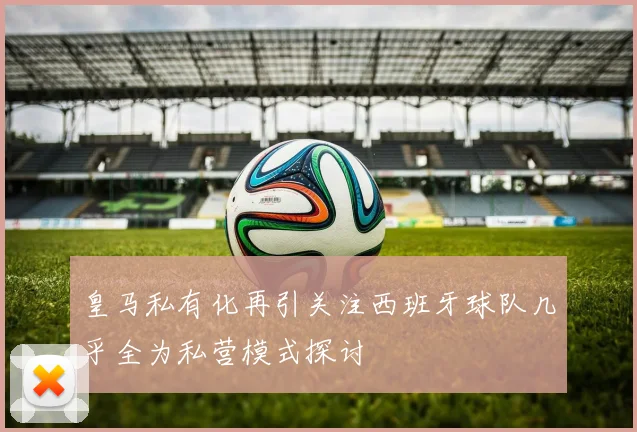 皇马私有化再引关注西班牙球队几乎全为私营模式探讨