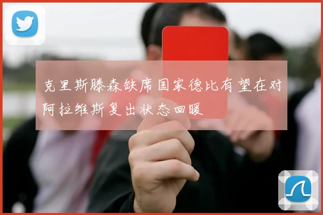 克里斯滕森缺席国家德比有望在对阿拉维斯复出状态回暖
