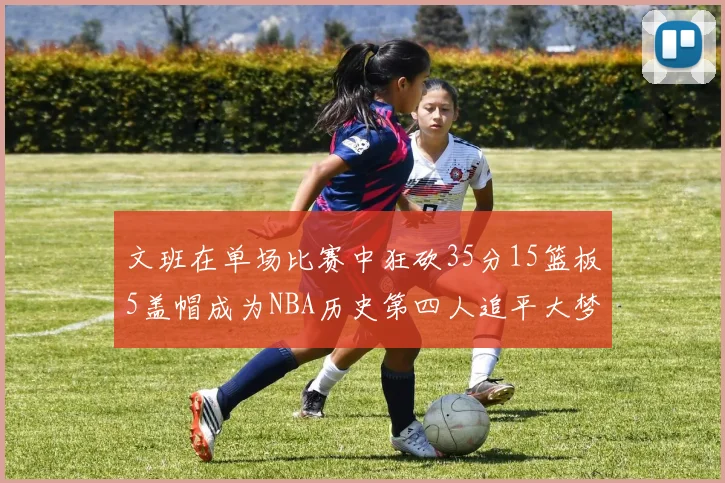 文班在单场比赛中狂砍35分15篮板5盖帽成为NBA历史第四人追平大梦鲨鱼天勾