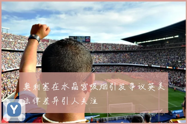 奥利塞在水晶宫吸烟引发争议英美法律差异引人关注