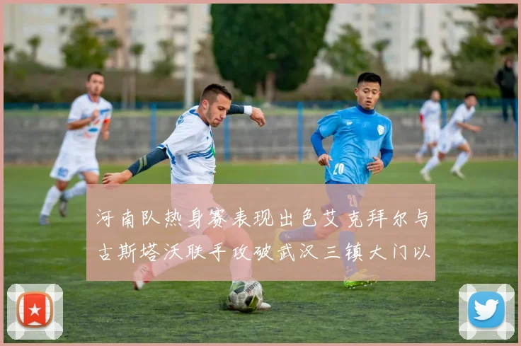 河南队热身赛表现出色艾克拜尔与古斯塔沃联手攻破武汉三镇大门以2-0获胜