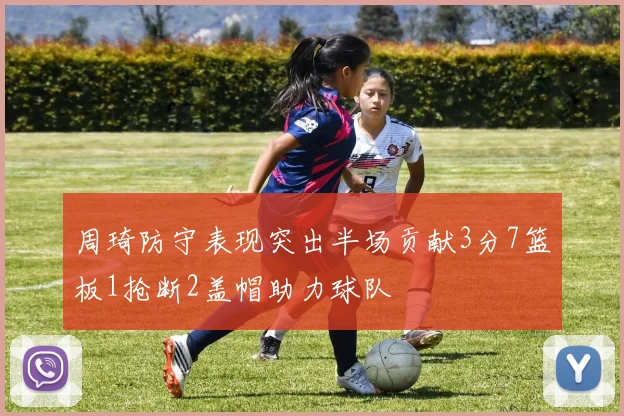周琦防守表现突出半场贡献3分7篮板1抢断2盖帽助力球队