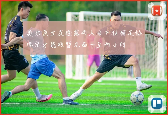 奥尔莫女友透露两人分开住宿足协规定才能短暂见面一至两小时