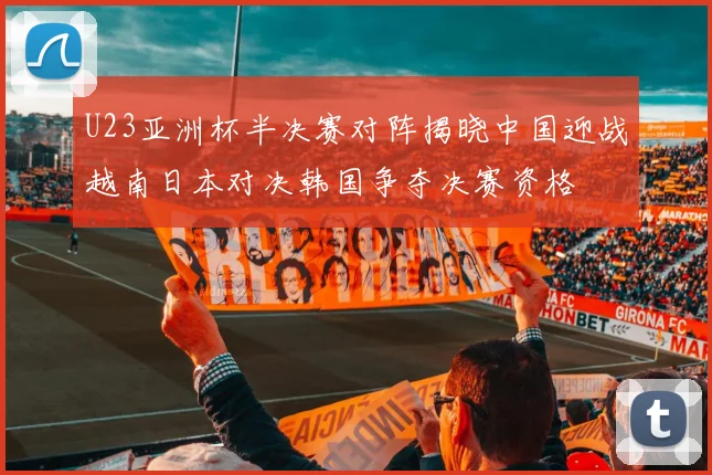 U23亚洲杯半决赛对阵揭晓中国迎战越南日本对决韩国争夺决赛资格