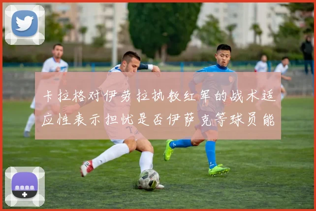 卡拉格对伊劳拉执教红军的战术适应性表示担忧是否伊萨克等球员能融入