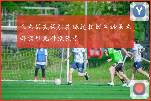 王大雷失误引发球迷担忧年龄虽大却仍难免扑救失手