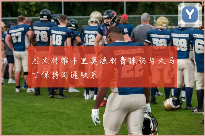 尤文对维卡里奥逐渐青睐仍与大马丁保持沟通联系