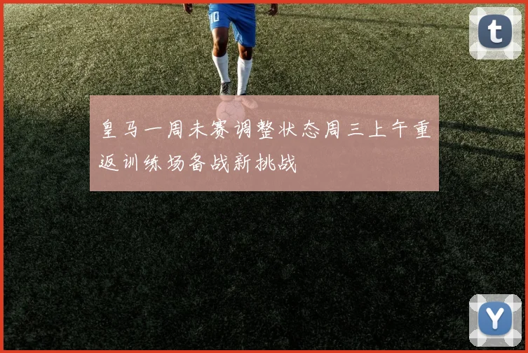 皇马一周未赛调整状态周三上午重返训练场备战新挑战