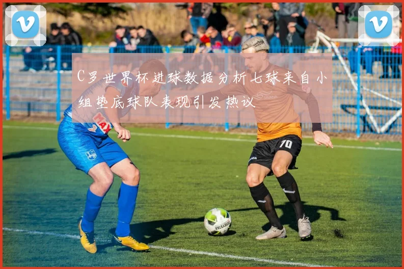 C罗世界杯进球数据分析七球来自小组垫底球队表现引发热议