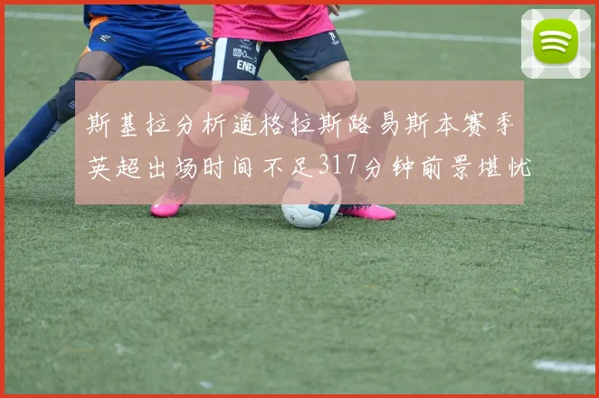 斯基拉分析道格拉斯路易斯本赛季英超出场时间不足317分钟前景堪忧