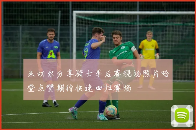 米切尔分享骑士季后赛现场照片哈登点赞期待快速回归赛场