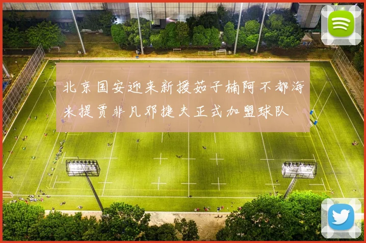 北京国安迎来新援茹子楠阿不都海米提贾非凡邓捷夫正式加盟球队