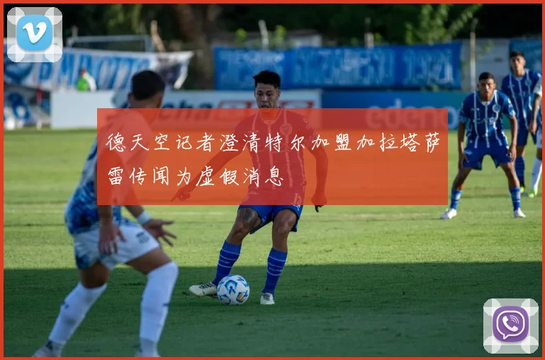 德天空记者澄清特尔加盟加拉塔萨雷传闻为虚假消息
