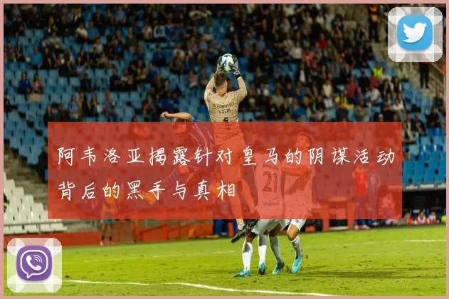 阿韦洛亚揭露针对皇马的阴谋活动背后的黑手与真相