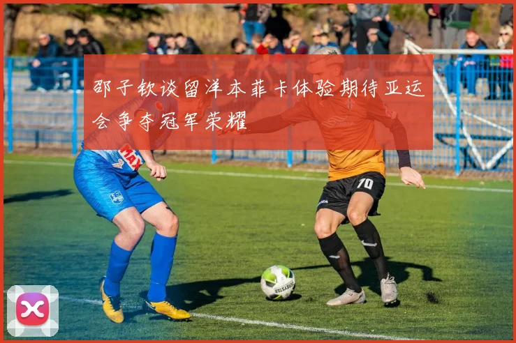 邵子钦谈留洋本菲卡体验期待亚运会争夺冠军荣耀