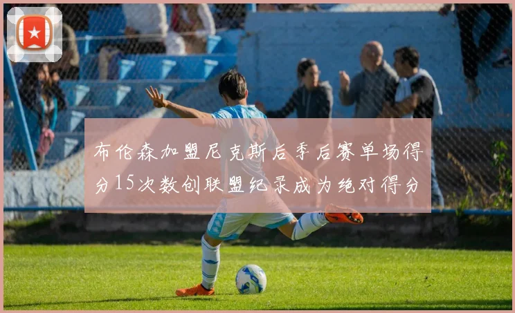 布伦森加盟尼克斯后季后赛单场得分15次数创联盟纪录成为绝对得分王
