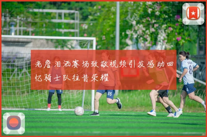 老詹泪洒赛场致敬视频引发感动回忆骑士队往昔荣耀