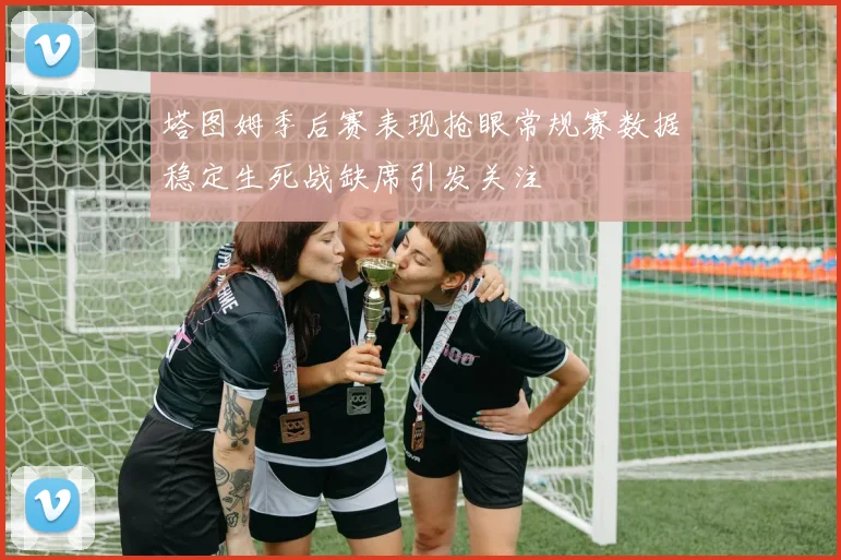 塔图姆季后赛表现抢眼常规赛数据稳定生死战缺席引发关注