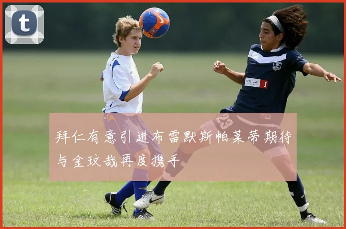 拜仁有意引进布雷默斯帕莱蒂期待与金玟哉再度携手