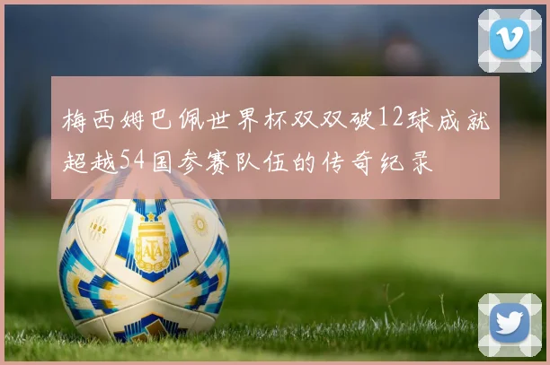 梅西姆巴佩世界杯双双破12球成就超越54国参赛队伍的传奇纪录