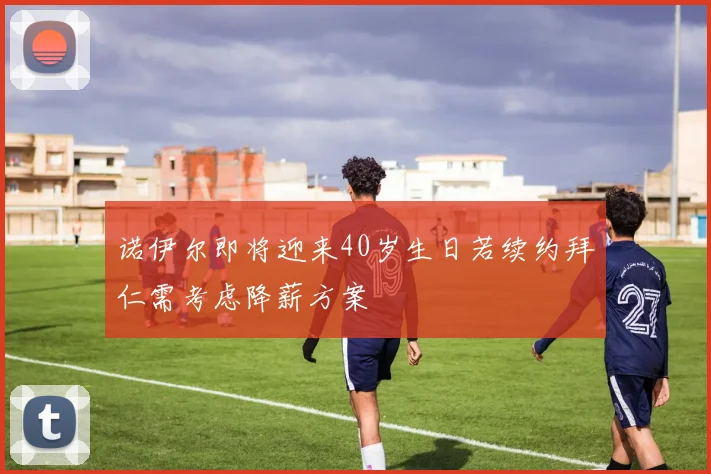 诺伊尔即将迎来40岁生日若续约拜仁需考虑降薪方案