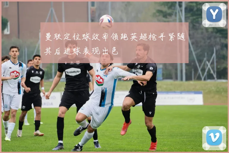 曼联定位球效率领跑英超枪手紧随其后进球表现出色
